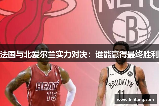 法国与北爱尔兰实力对决：谁能赢得最终胜利