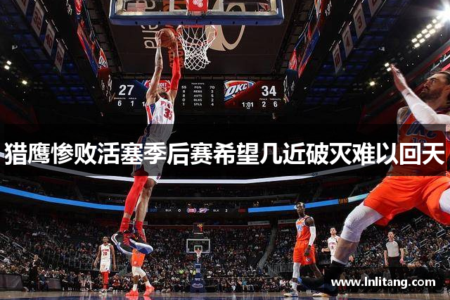 猎鹰惨败活塞季后赛希望几近破灭难以回天