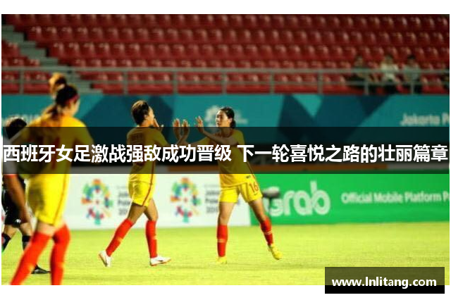 西班牙女足激战强敌成功晋级 下一轮喜悦之路的壮丽篇章