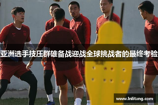 亚洲选手技压群雄备战迎战全球挑战者的最终考验