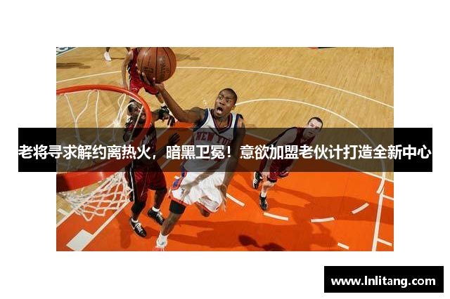 老将寻求解约离热火，暗黑卫冕！意欲加盟老伙计打造全新中心