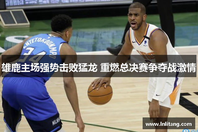 雄鹿主场强势击败猛龙 重燃总决赛争夺战激情