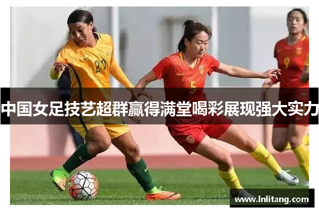中国女足技艺超群赢得满堂喝彩展现强大实力