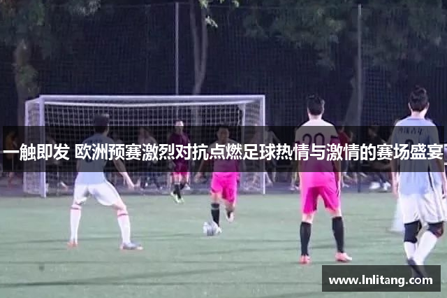 一触即发 欧洲预赛激烈对抗点燃足球热情与激情的赛场盛宴
