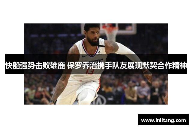 快船强势击败雄鹿 保罗乔治携手队友展现默契合作精神