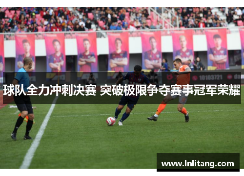 球队全力冲刺决赛 突破极限争夺赛事冠军荣耀