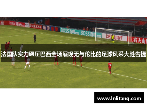 法国队实力碾压巴西全场展现无与伦比的足球风采大胜告捷