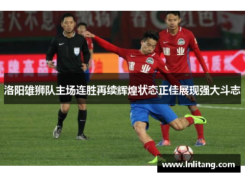 洛阳雄狮队主场连胜再续辉煌状态正佳展现强大斗志
