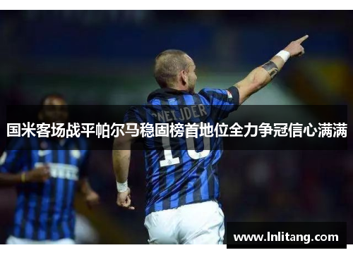 国米客场战平帕尔马稳固榜首地位全力争冠信心满满