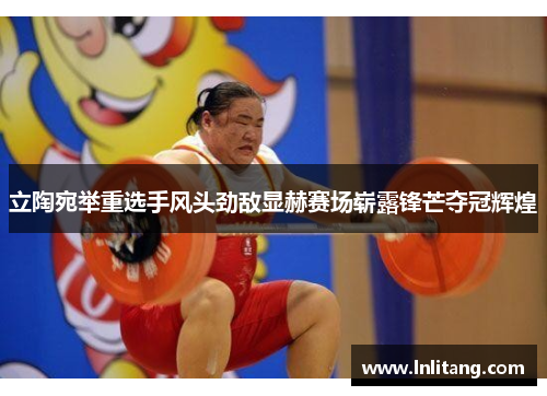 立陶宛举重选手风头劲敌显赫赛场崭露锋芒夺冠辉煌