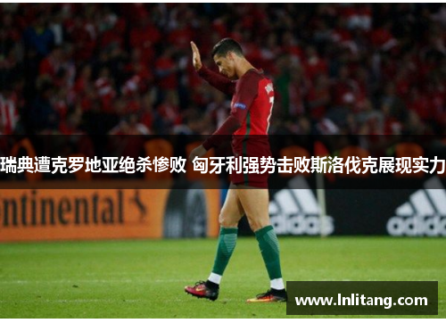 瑞典遭克罗地亚绝杀惨败 匈牙利强势击败斯洛伐克展现实力