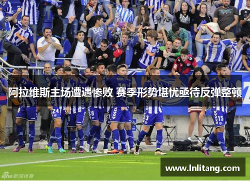 阿拉维斯主场遭遇惨败 赛季形势堪忧亟待反弹整顿