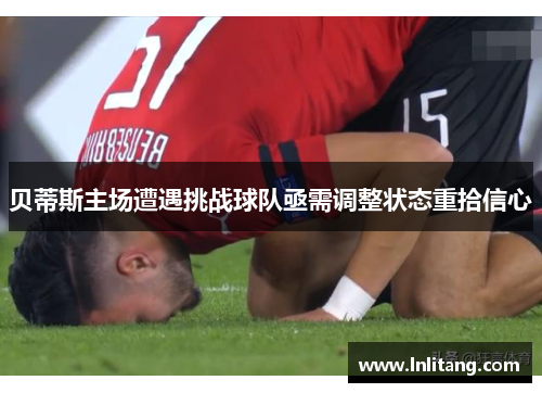 贝蒂斯主场遭遇挑战球队亟需调整状态重拾信心