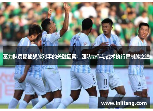 富力队员揭秘战胜对手的关键因素：团队协作与战术执行是制胜之道