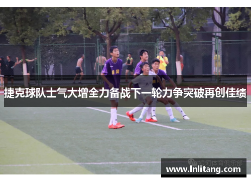 捷克球队士气大增全力备战下一轮力争突破再创佳绩