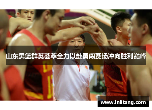 山东男篮群英荟萃全力以赴勇闯赛场冲向胜利巅峰