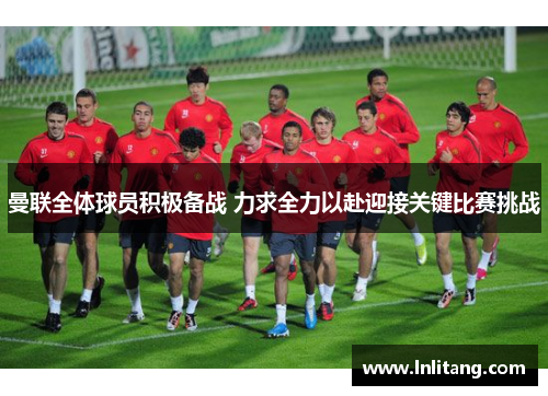 曼联全体球员积极备战 力求全力以赴迎接关键比赛挑战