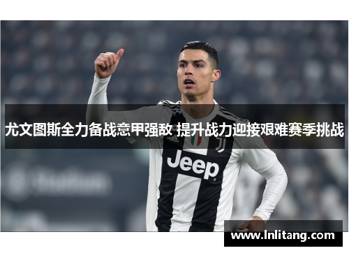 尤文图斯全力备战意甲强敌 提升战力迎接艰难赛季挑战