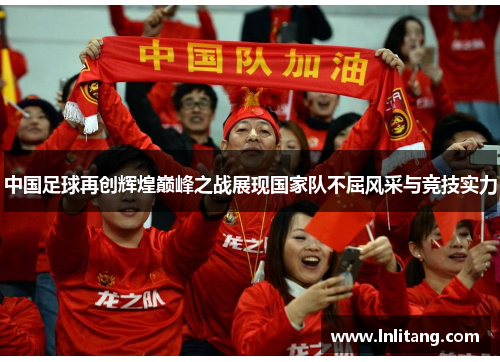 中国足球再创辉煌巅峰之战展现国家队不屈风采与竞技实力